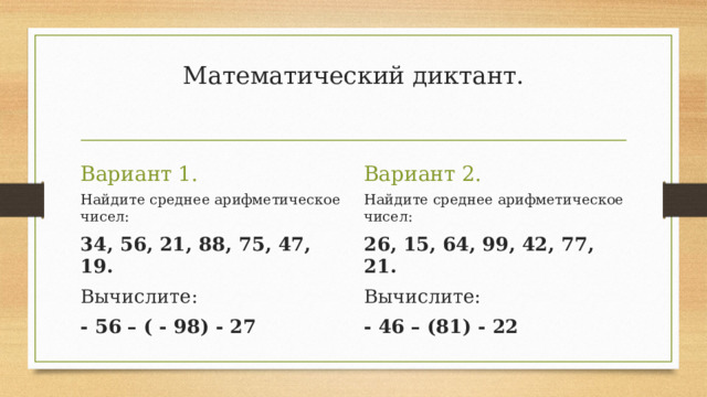 Математический диктант.   Вариант 2. Вариант 1. Найдите среднее арифметическое чисел: Найдите среднее арифметическое чисел: 34, 56, 21, 88, 75, 47, 19. 26, 15, 64, 99, 42, 77, 21. Вычислите:  Вычислите: - 56 – ( - 98) - 27 - 46 – (81) - 22 