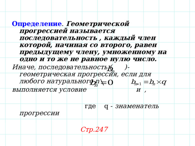 Определение . Геометрической прогрессией называется последовательность , каждый член которой, начиная со второго, равен предыдущему члену, умноженному на одно и то же не равное нулю число. Иначе, последовательность ( )- геометрическая прогрессия, если для любого натурального n выполняется условие и ,   где q - знаменатель прогрессии  Стр.247 