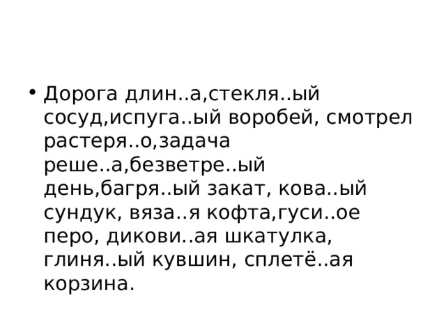 Дорога длин..а,стекля..ый сосуд,испуга..ый воробей, смотрел растеря..о,задача реше..а,безветре..ый день,багря..ый закат, кова..ый сундук, вяза..я кофта,гуси..ое перо, дикови..ая шкатулка, глиня..ый кувшин, сплетё..ая корзина. 