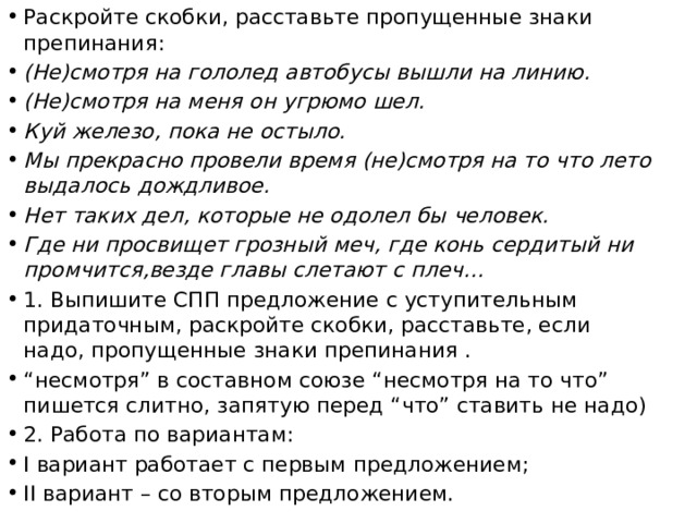 Раскройте скобки, расставьте пропущенные знаки препинания: (Не)смотря на гололед автобусы вышли на линию. (Не)смотря на меня он угрюмо шел. Куй железо, пока не остыло. Мы прекрасно провели время (не)смотря на то что лето выдалось дождливое. Нет таких дел, которые не одолел бы человек. Где ни просвищет грозный меч, где конь сердитый ни промчится,везде главы слетают с плеч… 1. Выпишите СПП предложение с уступительным придаточным, раскройте скобки, расставьте, если надо, пропущенные знаки препинания . “ несмотря” в составном союзе “несмотря на то что” пишется слитно, запятую перед “что” ставить не надо) 2. Работа по вариантам: I вариант работает с первым предложением; II вариант – со вторым предложением. 