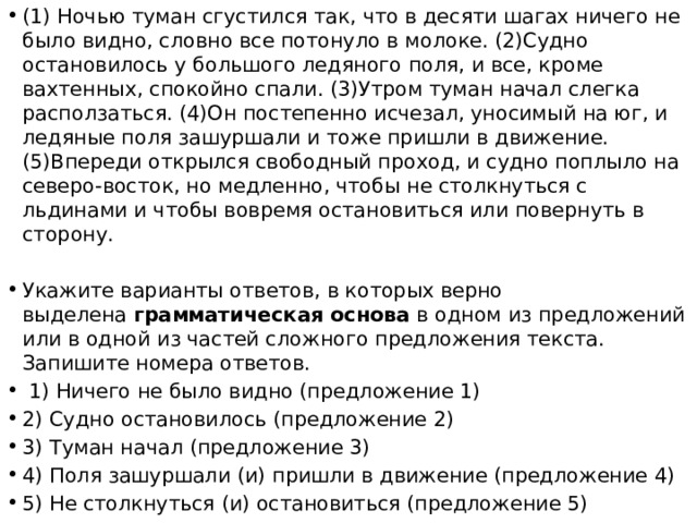 (1) Ночью туман сгустился так, что в десяти шагах ничего не было видно, словно все потонуло в молоке. (2)Судно остановилось у большого ледяного поля, и все, кроме вахтенных, спокойно спали. (3)Утром туман начал слегка расползаться. (4)Он постепенно исчезал, уносимый на юг, и ледяные поля зашуршали и тоже пришли в движение. (5)Впереди открылся свободный проход, и судно поплыло на северо-восток, но медленно, чтобы не столкнуться с льдинами и чтобы вовремя остановиться или повернуть в сторону. Укажите варианты ответов, в которых верно выделена  грамматическая основа  в одном из предложений или в одной из частей сложного предложения текста. Запишите номера ответов.   1) Ничего не было видно (предложение 1) 2) Судно остановилось (предложение 2) 3) Туман начал (предложение 3) 4) Поля зашуршали (и) пришли в движение (предложение 4) 5) Не столкнуться (и) остановиться (предложение 5) 