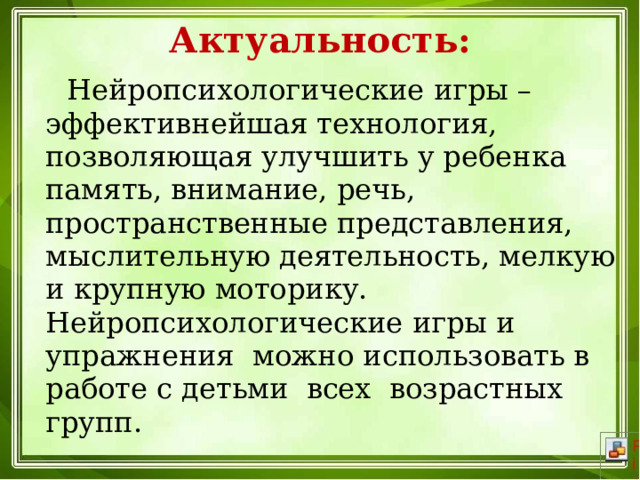 Актуальность:  Нейропсихологические игры – эффективнейшая технология, позволяющая улучшить у ребенка память, внимание, речь, пространственные представления, мыслительную деятельность, мелкую и крупную моторику. Нейропсихологические игры и упражнения  можно использовать в работе с детьми  всех  возрастных групп. 