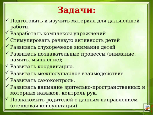 Задачи: Подготовить и изучить материал для дальнейшей работы Разработать комплексы упражнений Стимулировать речевую активность детей Развивать слухоречевое внимание детей Развивать познавательные процессы (внимание, память, мышление); Развивать координацию. Развивать межполушарное взаимодействие Развивать самоконтроль. Развивать внимание зрительно-пространственных и моторных навыков, контроль рук. Познакомить родителей с данным направлением (стендовая консультация) 