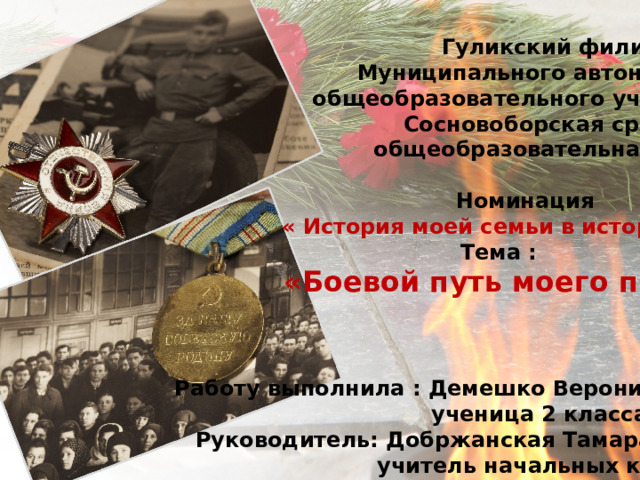  Гуликский филиал  Муниципального автономного  общеобразовательного учреждения  Сосновоборская средняя  общеобразовательная школа  Номинация  « История моей семьи в истории Войны»  Тема :  «Боевой путь моего прадеда».     Работу выполнила : Демешко Вероника Сергеевна  ученица 2 класса  Руководитель: Добржанская Тамара Павловна  учитель начальных классов   