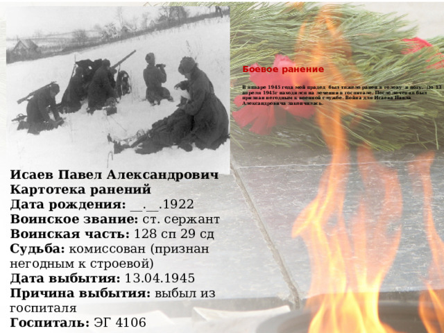     Боевое ранение   В январе 1945 года мой прадед был тяжело ранен в голову и ногу. До 13 апреля 1945г находился на лечении в госпитале. После лечения был признан негодным к военной службе. Война для Исаева Павла Александровича закончилась.       Исаев Павел Александрович Картотека ранений Дата рождения:  __.__.1922 Воинское звание:  ст. сержант Воинская часть:  128 сп 29 сд Судьба:  комиссован (признан негодным к строевой) Дата выбытия:  13.04.1945 Причина выбытия:  выбыл из госпиталя Госпиталь:  ЭГ 4106 