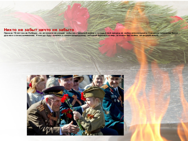     Никто не забыт ничто не забыто  Прошло 78 лет после Победы , но из памяти не уходят события страшной войны о которой мой прадед не любил рассказывать. Слишком тяжелыми были для него эти воспоминания. Я всегда буду помнить о своем прадедушке, который боролся за мир, за жизнь без войны на родной земле.         
