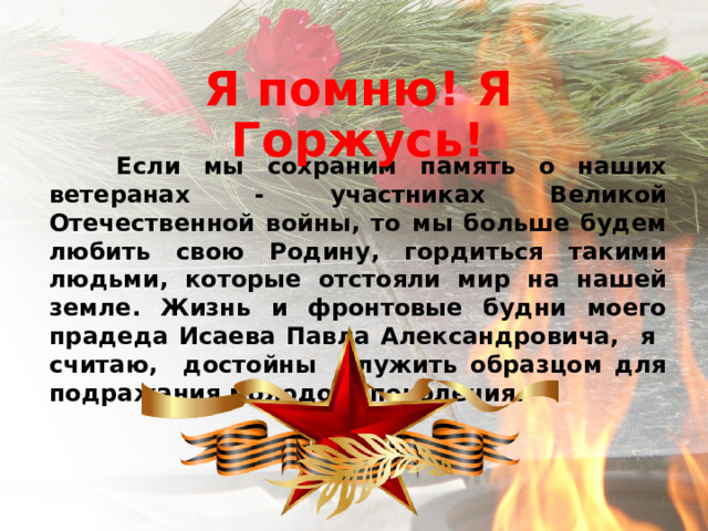 Я помню! Я Горжусь!  Если мы сохраним память о наших ветеранах - участниках Великой Отечественной войны, то мы больше будем любить свою Родину, гордиться такими людьми, которые отстояли мир на нашей земле. Жизнь и фронтовые будни моего прадеда Исаева Павла Александровича, я считаю, достойны служить образцом для подражания молодого поколения. 