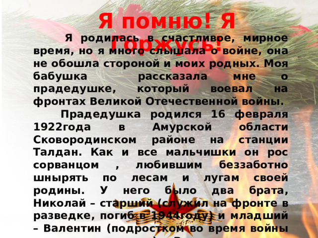 Я помню! Я Горжусь!  Я родилась в счастливое, мирное время, но я много слышала о войне, она не обошла стороной и моих родных. Моя бабушка рассказала мне о прадедушке, который воевал на фронтах Великой Отечественной войны.  Прадедушка родился 16 февраля 1922года в Амурской области Сковородинском районе на станции Талдан. Как и все мальчишки он рос сорванцом , любившим беззаботно шнырять по лесам и лугам своей родины. У него было два брата, Николай – старший (служил на фронте в разведке, погиб в 1944году) и младший – Валентин (подростком во время войны трудился в тылу). Родители смогли привить своим сыновьям горячую любовь к своей Родине и стремление защищать её от врагов. 