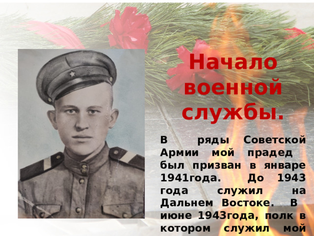     Начало военной службы. В ряды Советской Армии мой прадед был призван в январе 1941года. До 1943 года служил на Дальнем Востоке. В июне 1943года, полк в котором служил мой прадед был переброшен на запад. 
