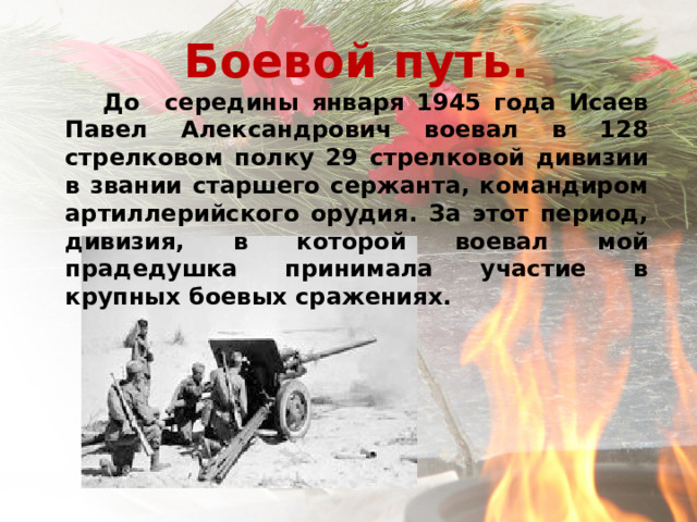 Боевой путь.  До середины января 1945 года Исаев Павел Александрович воевал в 128 стрелковом полку 29 стрелковой дивизии в звании старшего сержанта, командиром артиллерийского орудия. За этот период, дивизия, в которой воевал мой прадедушка принимала участие в крупных боевых сражениях.     