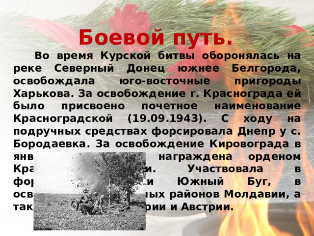 Боевой путь.   Во время Курской битвы оборонялась на реке Северный Донец южнее Белгорода, освобождала юго-восточные пригороды Харькова. За освобождение г. Краснограда ей было присвоено почетное наименование Красноградской (19.09.1943). С ходу на подручных средствах форсировала Днепр у с. Бородаевка. За освобождение Кировограда в январе 1944 года награждена орденом Красного Знамени. Участвовала в форсировании реки Южный Буг, в освобождении северных районов Молдавии, а также Румынии, Венгрии и Австрии.     
