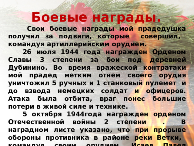 Боевые награды.    Свои боевые награды мой прадедушка получил за подвиги, которые совершил, командуя артиллерийским орудием.  26 июля 1944 года награжден Орденом Славы 3 степени за бои под деревней Дубинино. Во время вражеской контратаки мой прадед метким огнем своего орудия уничтожил 5 ручных и 1 станковый пулемет и до взвода немецких солдат и офицеров. Атака была отбита, враг понес большие потери в живой силе и технике.  5 октября 1944года награжден орденом Отечественной войны 2 степени . В наградном листе указано, что при прорыве обороны противника в районе реки Ветки, командуя своим орудием, Исаев Павел Александрович неотступно следовал за пехотой и уничтожил огневую точку противника. В этом бою он уничтожил до взвода вражеской пехоты и два станковых пулемета, чем обеспечил дальнейшее преследование врага на данном участке.     