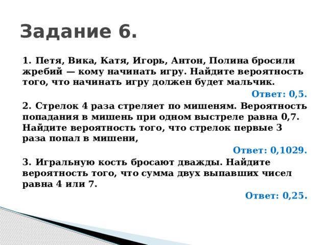 Задание 6. 1.  Петя, Вика, Катя, Игорь, Антон, Полина бросили жребий  — кому начинать игру. Найдите вероятность того, что начинать игру должен будет мальчик. Ответ: 0,5. 2.  Стрелок 4 раза стреляет по мишеням. Вероятность попадания в мишень при одном выстреле равна 0,7. Найдите вероятность того, что стрелок первые 3 раза попал в мишени, Ответ: 0,1029. 3.  Игральную кость бросают дважды. Найдите вероятность того, что сумма двух выпавших чисел равна 4 или 7. Ответ: 0,25 . 