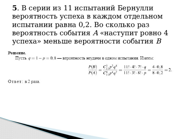 5 . В серии из 11 испытаний Бернулли вероятность успеха в каждом отдельном испытании равна 0,2. Во сколько раз вероятность события A «наступит ровно 4 успеха» меньше вероятности события B «наступит ровно 3 успеха»? 