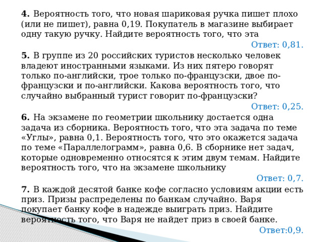 4.   Вероятность того, что новая шариковая ручка пишет плохо (или не пишет), равна 0,19. Покупатель в магазине выбирает одну такую ручку. Найдите вероятность того, что эта Ответ: 0,81. 5.   В группе из 20 российских туристов несколько человек владеют иностранными языками. Из них пятеро говорят только по-английски, трое только по-французски, двое по-французски и по-английски. Какова вероятность того, что случайно выбранный турист говорит по-французски? Ответ: 0,25. 6.   На экзамене по геометрии школьнику достается одна задача из сборника. Вероятность того, что эта задача по теме «Углы», равна 0,1. Вероятность того, что это окажется задача по теме «Параллелограмм», равна 0,6. В сборнике нет задач, которые одновременно относятся к этим двум темам. Найдите вероятность того, что на экзамене школьнику Ответ: 0,7. 7.   В каждой десятой банке кофе согласно условиям акции есть приз. Призы распределены по банкам случайно. Варя покупает банку кофе в надежде выиграть приз. Найдите вероятность того, что Варя не найдет приз в своей банке. Ответ:0,9. 