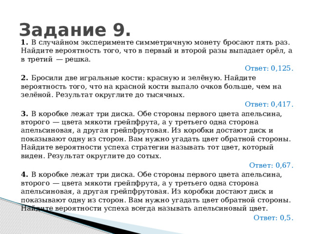 Задание 9. 1.   В случайном эксперименте симметричную монету бросают пять раз. Найдите вероятность того, что в первый и второй разы выпадает орёл, а в третий  — решка. Ответ: 0,125. 2.   Бросили две игральные кости: красную и зелёную. Найдите вероятность того, что на красной кости выпало очков больше, чем на зелёной. Результат округлите до тысячных. Ответ: 0,417. 3.   В коробке лежат три диска. Обе стороны первого цвета апельсина, второго  — цвета мякоти грейпфрута, а у третьего одна сторона апельсиновая, а другая грейпфрутовая. Из коробки достают диск и показывают одну из сторон. Вам нужно угадать цвет обратной стороны. Найдите вероятности успеха стратегии называть тот цвет, который виден. Результат округлите до сотых.   Ответ: 0,67. 4.   В коробке лежат три диска. Обе стороны первого цвета апельсина, второго  — цвета мякоти грейпфрута, а у третьего одна сторона апельсиновая, а другая грейпфрутовая. Из коробки достают диск и показывают одну из сторон. Вам нужно угадать цвет обратной стороны. Найдите вероятности успеха всегда называть апельсиновый цвет.   Ответ: 0,5. 