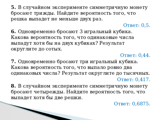 5.   В случайном эксперименте симметричную монету бросают трижды. Найдите вероятность того, что решка выпадет не меньше двух раз.   Ответ: 0,5. 6.   Одновременно бросают 3 игральный кубика. Какова вероятность того, что одинаковые числа выпадут хотя бы на двух кубиках? Результат округлите до сотых.   Ответ: 0,44. 7.   Одновременно бросают три игральный кубика. Какова вероятность того, что выпало ровно два одинаковых числа? Результат округлите до тысячных.   Ответ: 0,417. 8.   В случайном эксперименте симметричную монету бросают четырежды. Найдите вероятность того, что выпадет хотя бы две решки.   Ответ: 0,6875. 
