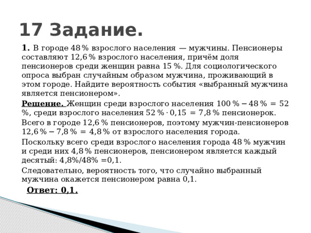 17 Задание. 1.   В городе 48 % взрослого населения  — мужчины. Пенсионеры составляют 12,6 % взрослого населения, причём доля пенсионеров среди женщин равна 15 %. Для социологического опроса выбран случайным образом мужчина, проживающий в этом городе. Найдите вероятность события «выбранный мужчина является пенсионером». Решение. Женщин среди взрослого населения 100 % − 48 %  =  52 %, среди взрослого населения 52 % · 0,15  =  7,8 % пенсионерок. Всего в городе 12,6 % пенсионеров, поэтому мужчин-пенсионеров 12,6 % − 7,8 %  =  4,8 % от взрослого населения города. Поскольку всего среди взрослого населения города 48 % мужчин и среди них 4,8 % пенсионеров, пенсионером является каждый десятый: 4,8%/48% =0,1. Следовательно, вероятность того, что случайно выбранный мужчина окажется пенсионером равна 0,1.    Ответ: 0,1. 