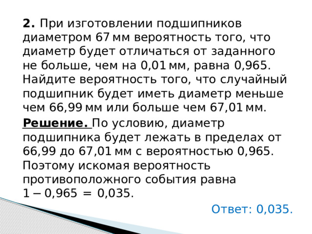 2.   При изготовлении подшипников диаметром 67 мм вероятность того, что диаметр будет отличаться от заданного не больше, чем на 0,01 мм, равна 0,965. Найдите вероятность того, что случайный подшипник будет иметь диаметр меньше чем 66,99 мм или больше чем 67,01 мм. Решение. По условию, диаметр подшипника будет лежать в пределах от 66,99 до 67,01 мм с вероятностью 0,965. Поэтому искомая вероятность противоположного события равна 1 − 0,965  =  0,035.   Ответ: 0,035. 