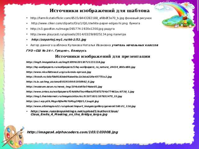 Источники изображений для шаблона http://farm9.staticflickr.com/8515/8443282188_af8b8f3e70_b.jpg фоновый рисунок  http://www.clker.com/cliparts/O/o/1/Q/L/r/white-paper-edges-hi.png бумага http://s3.goodfon.ru/image/265774-1920x1200.jpg радуга http://www.playcast.ru/uploads/2014/03/29/8025134.png палитра  http://zapartoj.my1.ru/66-2/52.jpg Автор данного шаблона Кулакова Наталья Ивановна учитель начальных классов ГУО «СШ № 26 г. Гродно», Беларусь Источники изображений для презентации http://img9.imageshack.us/img9/6996/20110721151118.jpg http://hq-wallpapers.ru/wallpapers/5/hq-wallpapers_ru_nature_24434_800x600.jpg http://www.nicolletswcd.org/colorado-spruce.jpg http://itrash.ru/idb/f8d9183de09aae0bc2a3dce220e45775/o2.jpg http://s.io.ua/img_aa/small/0195/09/01950962_0.jpg http://museum.seun.ru/news_img/104cde95e54eae81.jpg http://www.artes.su/wallpapers/f14d69d7ea4fbeb2f5872704a77461ac/6738_1.jpg http://img1.liveinternet.ru/images/attach/c/9/107/831/107831479_33.jpg http://pu.i.wp.pl/k,MzgxNjIwMzYsMzg5MjU1,f,bog6.jpg http://www.altairegion22.ru/upload/import_images/gallery/general/160.01_116.jpg http://www.russianpaintings.net/upload1/author/claus/Claus_Emile_A_Meeting_on_the_Bridge_large.jpg         http://images4.alphacoders.com/103/103008.jpg 