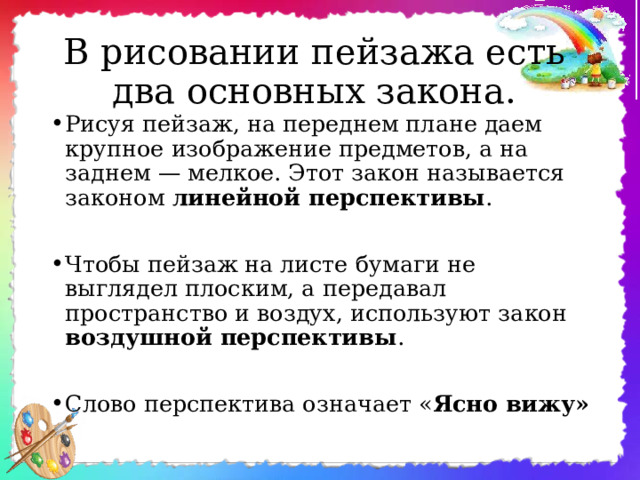 В рисовании пейзажа есть  два основных закона. Рисуя пейзаж, на переднем плане даем крупное изображение предметов, а на заднем — мелкое. Этот закон называется законом линейной перспективы .  Чтобы пейзаж на листе бумаги не выглядел плоским, а передавал пространство и воздух, используют закон воздушной перспективы .  Слово перспектива означает « Ясно вижу» 