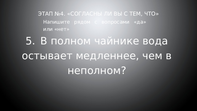 Этап №4. «Согласны ли вы с тем, что»     Напишите рядом с вопросами «да» или «нет» 5.  В полном чайнике вода остывает медленнее, чем в неполном? 