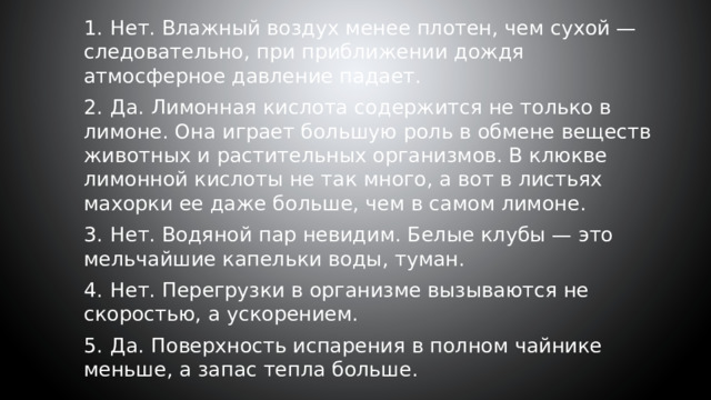 1.  Нет. Влажный воздух менее плотен, чем сухой — следовательно, при приближении дождя атмосферное давление падает. 2.  Да. Лимонная кислота содержится не только в лимоне. Она играет большую роль в обмене веществ животных и растительных организмов. В клюкве лимонной кислоты не так много, а вот в листьях махорки ее даже больше, чем в самом лимоне. 3.  Нет. Водяной пар невидим. Белые клубы — это мельчайшие капельки воды, туман. 4.  Нет. Перегрузки в организме вызываются не скоростью, а ускорением. 5.  Да. Поверхность испарения в полном чайнике меньше, а запас тепла больше. 