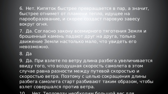 6.  Нет. Кипяток быстрее превращается в пар, а значит, быстрее отнимет от пламени тепло, идущее на парообразование, и скорее создаст паровую завесу вокруг огня. 7.  Да. Согласно закону всемирного тяготения Земля и брошенный камень падают друг на друга, только движение Земли настолько мало, что увидеть его невозможно. 8.  Да 9.  Да. При взлете по ветру длина разбега увеличивается ввиду того, что воздушная скорость самолета в этом случае равна разности между путевой скоростью и скоростью ветра. Поэтому с целью сокращения длины разбега самолета старт разбивают таким образом, чтобы взлет совершался против ветра. 10.  Нет. Тепловозу необходим большой вес для лучшего сцепления колес с рельсами. Если вес тепловоза будет слишком мал, то он не сможет вести тяжелый состав — колеса будут буксовать. 