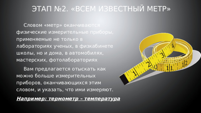 Этап №2. «Всем известный метр»    Словом «метр» оканчиваются физические измерительные приборы, применяемые не только в лабораториях ученых, в физкабинете школы, но и дома, в автомобилях, мастерских, фотолабораториях  Вам предлагается отыскать как можно больше измерительных приборов, оканчивающихся этим словом, и указать, что ими измеряют. Например: термометр – температура 