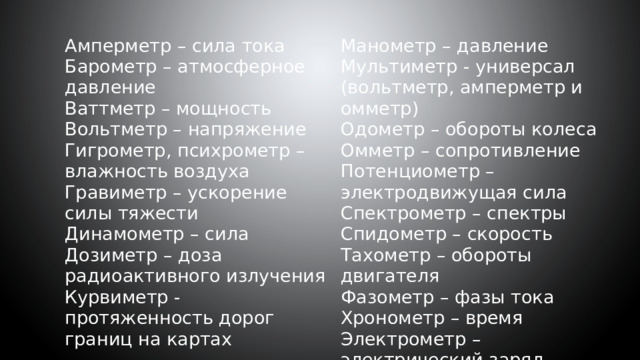 Амперметр – сила тока Манометр – давление Барометр – атмосферное давление Мультиметр - универсал (вольтметр, амперметр и омметр) Ваттметр – мощность Одометр – обороты колеса Вольтметр – напряжение Гигрометр, психрометр – влажность воздуха Омметр – сопротивление Потенциометр – электродвижущая сила Гравиметр – ускорение силы тяжести Динамометр – сила Спектрометр – спектры Дозиметр – доза радиоактивного излучения Спидометр – скорость Курвиметр - протяженность дорог границ на картах Тахометр – обороты двигателя Фазометр – фазы тока Хронометр – время Электрометр – электрический заряд 