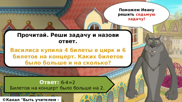 Поможем Ивану решить седьмую задачу! Прочитай. Реши задачу и назови ответ.  Василиса купила 4 билеты в цирк и 6 билетов на концерт. Каких билетов было больше и на сколько? Ответ: 6-4=2 Билетов на концерт было больше на 2. ©Канал 