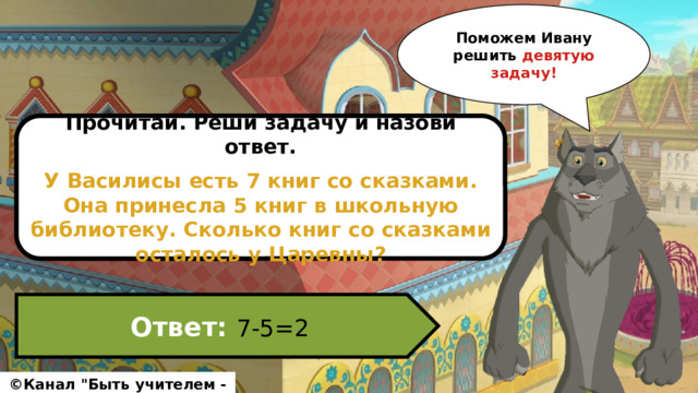 Поможем Ивану решить девятую задачу! Прочитай. Реши задачу и назови ответ.  У Василисы есть 7 книг со сказками. Она принесла 5 книг в школьную библиотеку. Сколько книг со сказками осталось у Царевны? Ответ: 7-5=2 ©Канал 