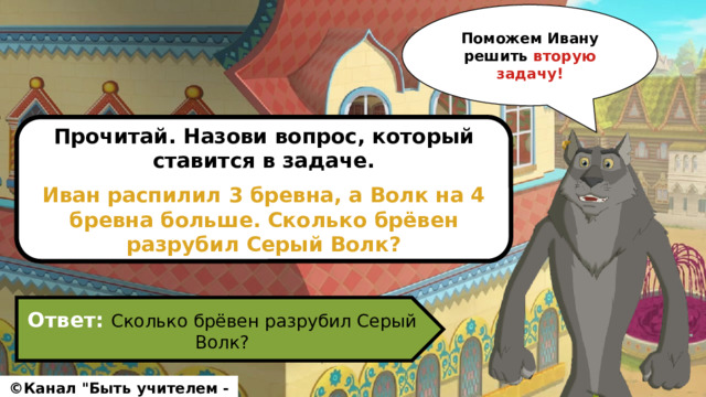 Поможем Ивану решить вторую задачу! Прочитай. Назови вопрос, который ставится в задаче.  Иван распилил 3 бревна, а Волк на 4 бревна больше. Сколько брёвен разрубил Серый Волк? Ответ: Сколько брёвен разрубил Серый Волк? ©Канал 