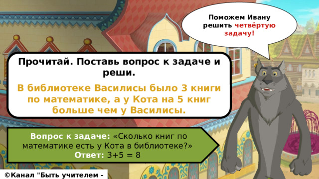 Поможем Ивану решить четвёртую задачу! Прочитай. Поставь вопрос к задаче и реши.  В библиотеке Василисы было 3 книги по математике, а у Кота на 5 книг больше чем у Василисы. Вопрос к задаче: «Сколько книг по математике есть у Кота в библиотеке?» Ответ: 3+5 = 8 ©Канал 