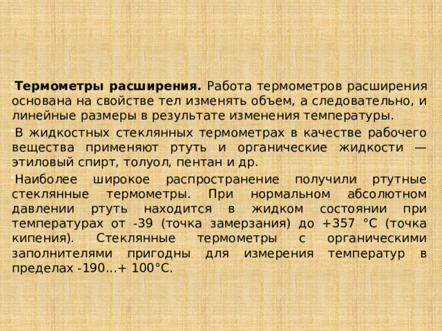     Термометры расширения. Работа термометров расширения основана на свойстве тел изменять объем, а следовательно, и линейные размеры в результате изменения температуры. В жидкостных стеклянных термометрах в качестве рабочего вещества применяют ртуть и органические жидкости — этиловый спирт, толуол, пентан и др. Наиболее широкое распространение получили ртутные стеклянные термометры. При нормальном абсолютном давлении ртуть находится в жидком состоянии при температурах от -39 (точка замерзания) до +357 °С (точка кипения). Стеклянные термометры с органическими заполнителями пригодны для измерения температур в пределах -190...+ 100°С. 
