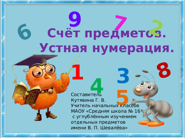 6 7 8 2 9 Счёт предметов.  Устная нумерация. 1 3 4 5 Составитель Кутявина Г. В. Учитель начальных классов МАОУ «Средняя школа № 16  с углублённым изучением отдельных предметов имени В. П. Шевалёва» 