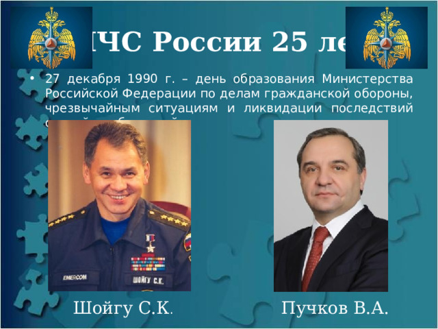 МЧС России 25 лет 27 декабря 1990 г. – день образования Министерства Российской Федерации по делам гражданской обороны, чрезвычайным ситуациям и ликвидации последствий стихийных бедствий Шойгу С.К . Пучков В.А. 