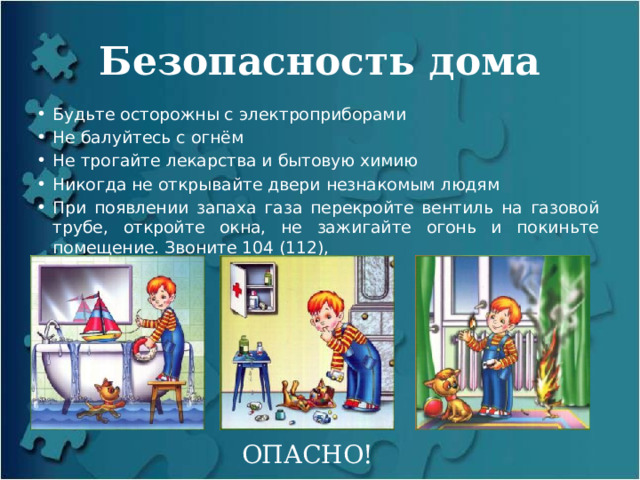 Безопасность дома Будьте осторожны с электроприборами Не балуйтесь с огнём Не трогайте лекарства и бытовую химию Никогда не открывайте двери незнакомым людям При появлении запаха газа перекройте вентиль на газовой трубе, откройте окна, не зажигайте огонь и покиньте помещение. Звоните 104 (112), ОПАСНО! 