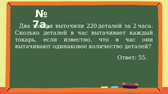 № 7а.  Два токаря выточили 220 деталей за 2 часа. Сколько деталей в час вытачивает каждый токарь, если известно, что в час они вытачивают одинаковое количество деталей? Ответ: 55. 