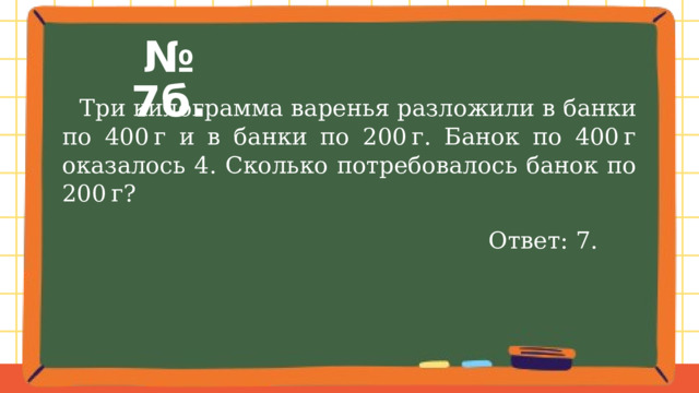 № 7б.  Три килограмма варенья разложили в банки по 400 г и в банки по 200 г. Банок по 400 г оказалось 4. Сколько потребовалось банок по 200 г? Ответ: 7. 