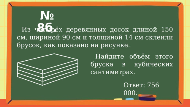 № 8б.  Из четырёх деревянных досок длиной 150 см, шириной 90 см и толщиной 14 см склеили брусок, как показано на рисунке.  Найдите объём этого бруска в кубических сантиметрах. Ответ: 756 000. 