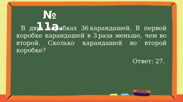 № 11а.  В двух коробках 36 карандашей. В первой коробке карандашей в 3 раза меньше, чем во второй. Сколько карандашей во второй коробке? Ответ: 27. 