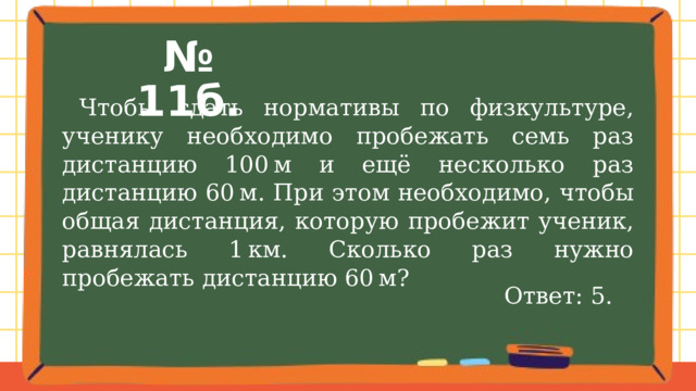 № 11б.  Чтобы сдать нормативы по физкультуре, ученику необходимо пробежать семь раз дистанцию 100 м и ещё несколько раз дистанцию 60 м. При этом необходимо, чтобы общая дистанция, которую пробежит ученик, равнялась 1 км. Сколько раз нужно пробежать дистанцию 60 м? Ответ: 5. 