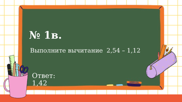 № 1в.  Выполните вычитание 2,54 – 1,12 Ответ: 1,42 