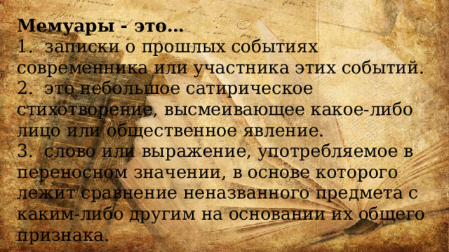 Мемуары - это… 1. записки о прошлых событиях современника или участника этих событий. 2. это небольшое сатирическое стихотворение, высмеивающее какое-либо лицо или общественное явление. 3. слово или выражение, употребляемое в переносном значении, в основе которого лежит сравнение неназванного предмета с каким-либо другим на основании их общего признака. 