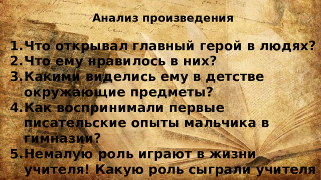 Анализ произведения  Что открывал главный герой в людях? Что ему нравилось в них? Какими виделись ему в детстве окружающие предметы? Как воспринимали первые писательские опыты мальчика в гимназии? Немалую роль играют в жизни учителя! Какую роль сыграли учителя в жизни Шмелева? 