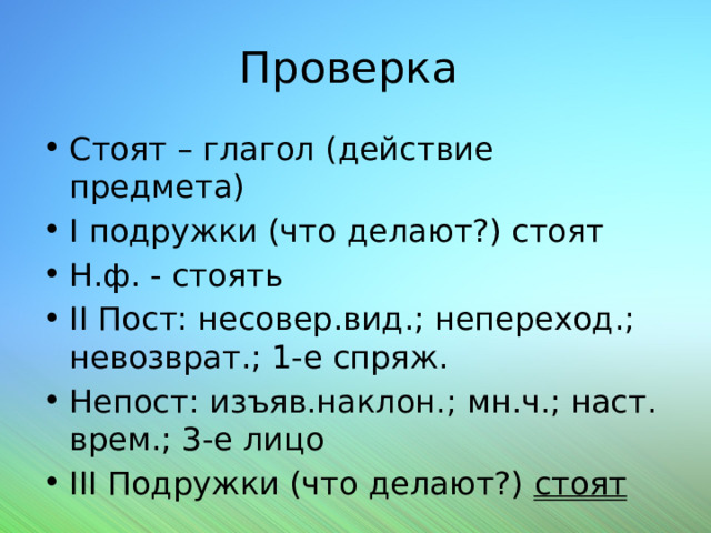 Проверка Стоят – глагол (действие предмета) I подружки (что делают?) стоят Н.ф. - стоять II Пост: несовер.вид.; непереход.; невозврат.; 1-е спряж. Непост: изъяв.наклон.; мн.ч.; наст. врем.; 3-е лицо III Подружки (что делают?) стоят 