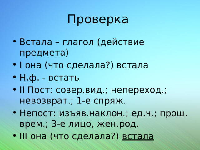 Проверка Встала – глагол (действие предмета) I она (что сделала?) встала Н.ф. - встать II Пост: совер.вид.; непереход.; невозврат.; 1-е спряж. Непост: изъяв.наклон.; ед.ч.; прош. врем.; 3-е лицо, жен.род. III она (что сделала?) встала 