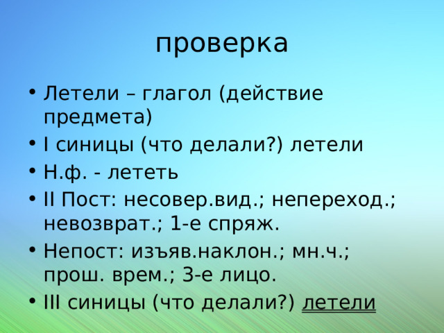 проверка Летели – глагол (действие предмета) I синицы (что делали?) летели Н.ф. - лететь II Пост: несовер.вид.; непереход.; невозврат.; 1-е спряж. Непост: изъяв.наклон.; мн.ч.; прош. врем.; 3-е лицо. III синицы (что делали?) летели 