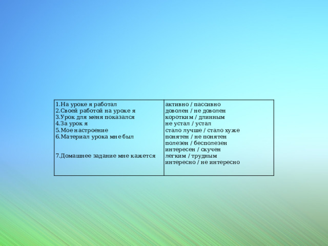 1.На уроке я работал  2.Своей работой на уроке я  3.Урок для меня показался  4.За урок я  5.Мое настроение  6.Материал урока мне был    7.Домашнее задание мне кажется   активно / пассивно  доволен / не доволен  коротким / длинным  не устал / устал  стало лучше / стало хуже  понятен / не понятен  полезен / бесполезен  интересен / скучен  легким / трудным  интересно / не интересно   